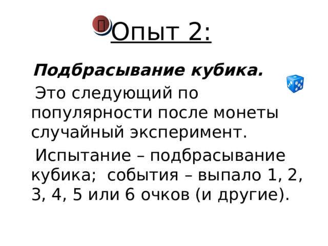 Опыт 2:    Подбрасывание кубика.   Это следующий по популярности после монеты случайный эксперимент.  Испытание – подбрасывание кубика; события – выпало 1, 2, 3, 4, 5 или 6 очков (и другие). 