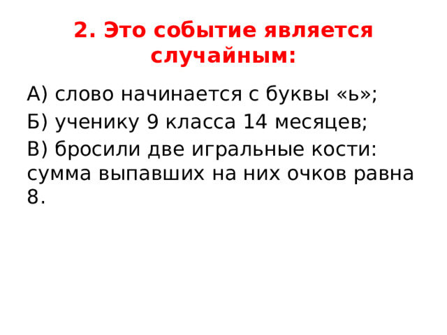 2. Это событие является случайным: А) слово начинается с буквы «ь»; Б) ученику 9 класса 14 месяцев; В) бросили две игральные кости: сумма выпавших на них очков равна 8. 