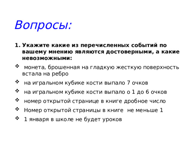 Вопросы: Укажите какие из перечисленных событий по вашему мнению являются достоверными, а какие невозможными:  монета, брошенная на гладкую жесткую поверхность встала на ребро  на игральном кубике кости выпало 7 очков  на игральном кубике кости выпало о 1 до 6 очков  номер открытой странице в книге дробное число  Номер открытой страницы в книге не меньше 1  1 января в школе не будет уроков 