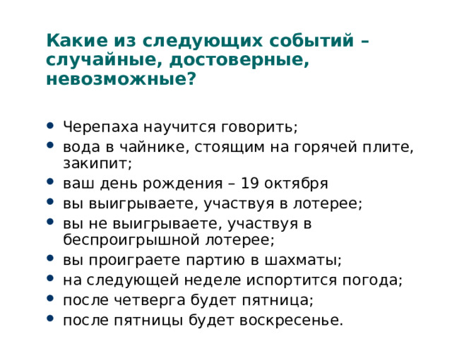 Какие из следующих событий – случайные, достоверные, невозможные? Черепаха научится говорить; вода в чайнике, стоящим на горячей плите, закипит; ваш день рождения – 19 октября вы выигрываете, участвуя в лотерее; вы не выигрываете, участвуя в беспроигрышной лотерее; вы проиграете партию в шахматы; на следующей неделе испортится погода; после четверга будет пятница; после пятницы будет воскресенье. 