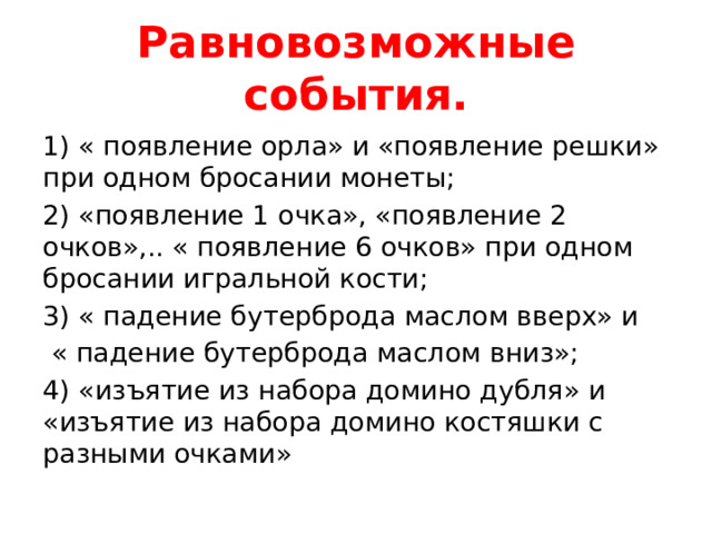 Равновозможные события. 1) « появление орла» и «появление решки» при одном бросании монеты; 2) «появление 1 очка», «появление 2 очков»,.. « появление 6 очков» при одном бросании игральной кости; 3) « падение бутерброда маслом вверх» и  « падение бутерброда маслом вниз»; 4) «изъятие из набора домино дубля» и «изъятие из набора домино костяшки с разными очками» 