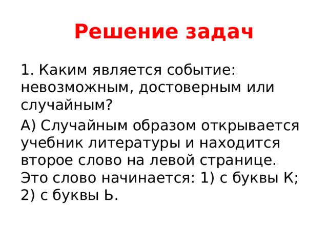 Решение задач 1. Каким является событие: невозможным, достоверным или случайным? А) Случайным образом открывается учебник литературы и находится второе слово на левой странице. Это слово начинается: 1) с буквы К; 2) с буквы Ь. 