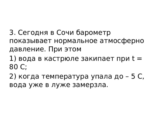 3. Сегодня в Сочи барометр показывает нормальное атмосферно давление. При этом 1) вода в кастрюле закипает при t = 80 С; 2) когда температура упала до – 5 С, вода уже в луже замерзла. 