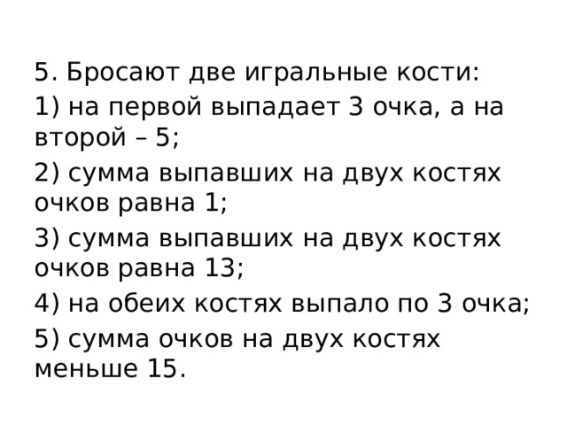 5. Бросают две игральные кости: 1) на первой выпадает 3 очка, а на второй – 5; 2) сумма выпавших на двух костях очков равна 1; 3) сумма выпавших на двух костях очков равна 13; 4) на обеих костях выпало по 3 очка; 5) сумма очков на двух костях меньше 15. 