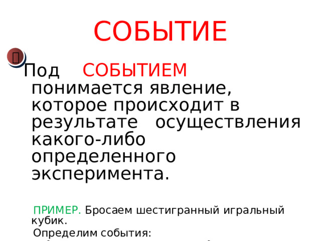 СОБЫТИЕ  Под СОБЫТИЕМ   понимается явление, которое происходит в результате осуществления какого-либо определенного эксперимента.  ПРИМЕР. Бросаем шестигранный игральный кубик.  Определим события:  А {выпало четное число очков};  В {выпало число очков, кратное 3};  С {выпало более 4 очков}.  