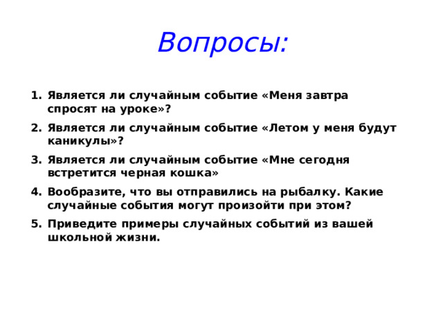 Вопросы: Является ли случайным событие «Меня завтра спросят на уроке»? Является ли случайным событие «Летом у меня будут каникулы»? Является ли случайным событие «Мне сегодня встретится черная кошка» Вообразите, что вы отправились на рыбалку. Какие случайные события могут произойти при этом? Приведите примеры случайных событий из вашей школьной жизни. 