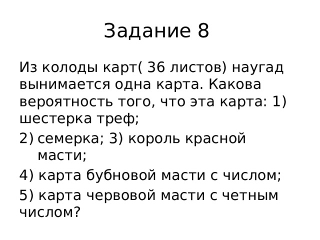 Задание 8 Из колоды карт( 36 листов) наугад вынимается одна карта. Какова вероятность того, что эта карта: 1) шестерка треф; семерка; 3) король красной масти; 4) карта бубновой масти с числом; 5) карта червовой масти с четным числом? 