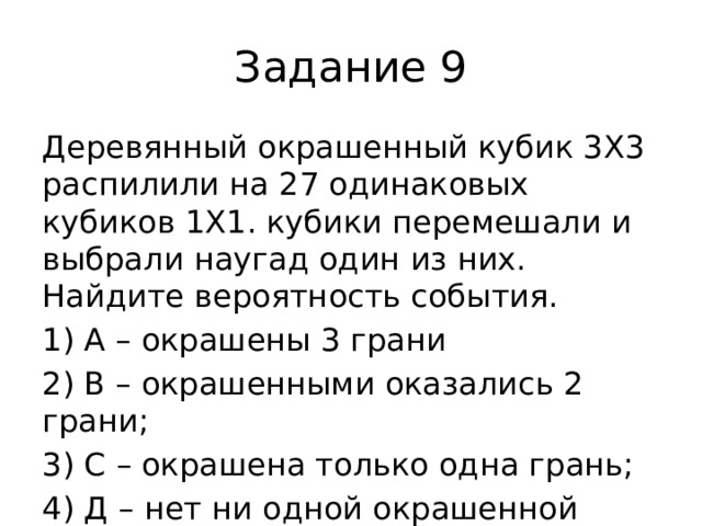 Задание 9 Деревянный окрашенный кубик 3Х3 распилили на 27 одинаковых кубиков 1Х1. кубики перемешали и выбрали наугад один из них. Найдите вероятность события. 1) А – окрашены 3 грани 2) В – окрашенными оказались 2 грани; 3) С – окрашена только одна грань; 4) Д – нет ни одной окрашенной грани. 