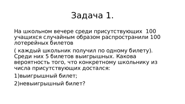 Задача 1. На школьном вечере среди присутствующих 100 учащихся случайным образом распространили 100 лотерейных билетов ( каждый школьник получил по одному билету). Среди них 5 билетов выигрышных. Какова вероятность того, что конкретному школьнику из числа присутствующих достался: выигрышный билет; невыигрышный билет? 