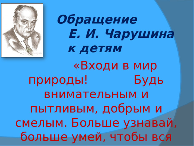 Обращение  Е. И. Чарушина к детям   «Входи в мир природы! Будь внимательным и пытливым, добрым и смелым. Больше узнавай, больше умей, чтобы вся природа обернулась для тебя большой Родиной» 