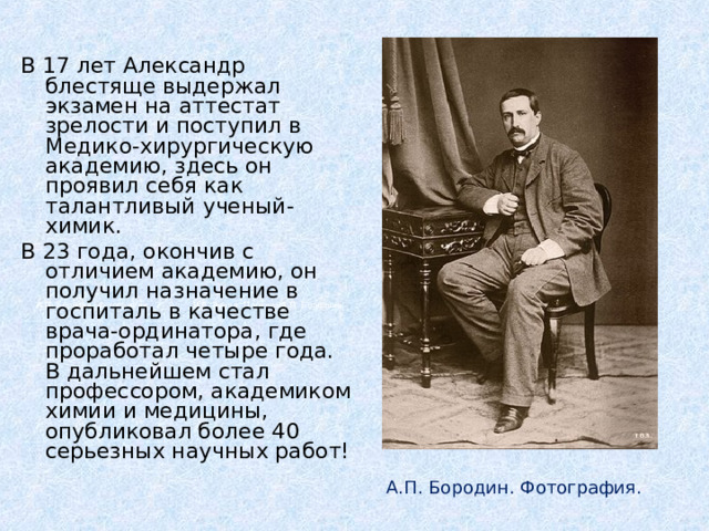 В 17 лет Александр блестяще выдержал экзамен на аттестат зрелости и поступил в Медико-хирургическую академию, здесь он проявил себя как талантливый ученый-химик. В 23 года, окончив с отличием академию, он получил назначение в госпиталь в качестве врача-ординатора, где проработал четыре года. В дальнейшем стал профессором, академиком химии и медицины, опубликовал более 40 серьезных научных работ!  А.П. Бородин. Фотография.  И.Е. Репин. Портрет А.П. Бородина. А.П. Бородин. Фотография. 
