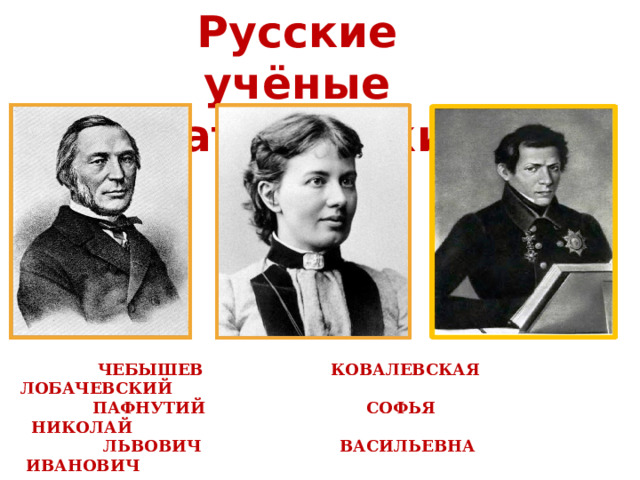 Русские учёные математики  Чебышев Ковалевская Лобачевский  Пафнутий Софья Николай  Львович Васильевна Иванович 