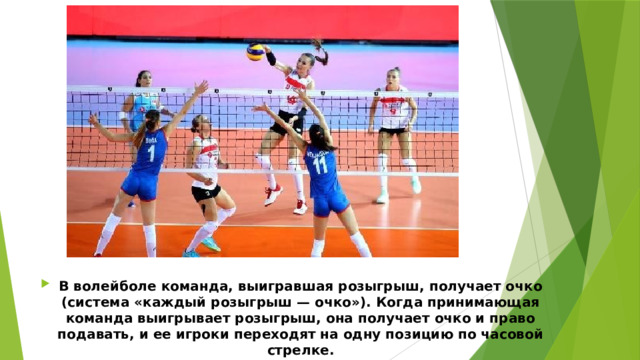 В волейболе команда, выигравшая розыгрыш, получает очко (система «каждый розыгрыш — очко»). Когда принимающая команда выигрывает розыгрыш, она получает очко и право подавать, и ее игроки переходят на одну позицию по часовой стрелке. 