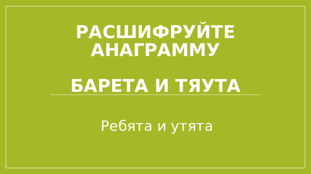 Расшифруйте анаграмму   БАРЕТА И ТЯУТА Ребята и утята 