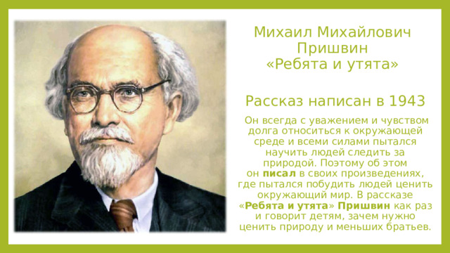 Михаил Михайлович Пришвин  «Ребята и утята»   Рассказ написан в 1943   Он всегда с уважением и чувством долга относиться к окружающей среде и всеми силами пытался научить людей следить за природой. Поэтому об этом он  писал  в своих произведениях, где пытался побудить людей ценить окружающий мир. В рассказе « Ребята   и   утята »  Пришвин  как раз и говорит детям, зачем нужно ценить природу и меньших братьев. 
