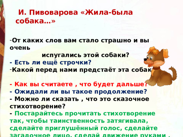   И. Пивоварова «Жила-была собака…» От каких слов вам стало страшно и вы очень  испугались этой собаки? - Есть ли ещё строчки?   Какой перед нами предстаёт эта собака?  - Как вы считаете , что будет дальше? - Ожидали ли вы такое продолжение? - Можно ли сказать , что это сказочное стихотворение? - Постарайтесь прочитать стихотворение так, чтобы таинственность затягивала, сделайте приглушённый голос, сделайте загадочное лицо, сделай движение руками . 