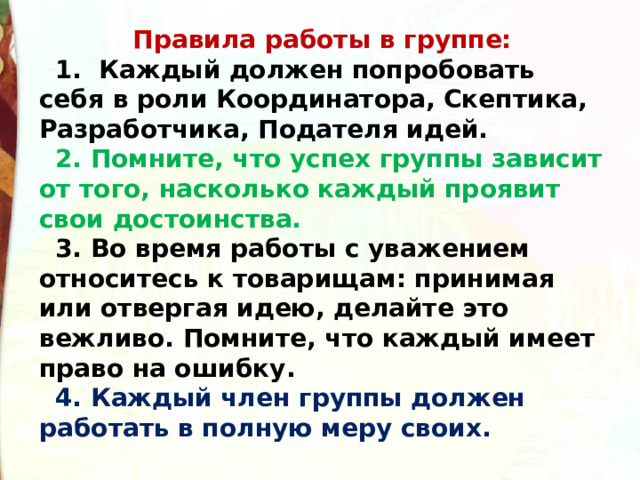  Правила работы в группе: 1. Каждый должен попробовать себя в роли Координатора, Скептика, Разработчика, Подателя идей. 2. Помните, что успех группы зависит от того, насколько каждый проявит свои достоинства. 3. Во время работы с уважением относитесь к товарищам: принимая или отвергая идею, делайте это вежливо. Помните, что каждый имеет право на ошибку. 4. Каждый член группы должен работать в полную меру своих. 