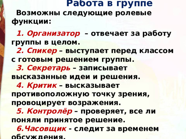  Работа в группе Возможны следующие ролевые функции:  1. Организатор – отвечает за работу группы в целом. 2. Спикер – выступает перед классом с готовым решением группы. 3. Секретарь – записывает высказанные идеи и решения. 4. Критик – высказывает противоположную точку зрения, провоцирует возражения. 5. Контролёр – проверяет, все ли поняли принятое решение. 6.Часовщик - следит за временем обсуждения. 