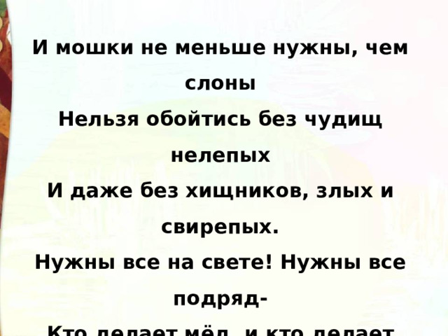И мошки не меньше нужны, чем слоны Нельзя обойтись без чудищ нелепых И даже без хищников, злых и свирепых. Нужны все на свете! Нужны все подряд- Кто делает мёд, и кто делает яд. Все-все, все на свете, на свете нужны. И это запомнить все дети должны! 