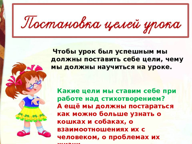   Чтобы урок был успешным мы должны поставить себе цели, чему мы должны научиться на уроке.  Какие цели мы ставим себе при работе над стихотворением? А ещё мы должны постараться    как можно больше узнать о кошках и собаках, о взаимоотношениях их с человеком, о проблемах их жизни. 