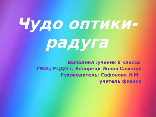 Чудо оптики-радуга Выполнил :ученик 8 класса ГБОЦ РЦДО г. Белорецк Ионов Савелий  Руководитель: Сафонова И.М. учитель физики 