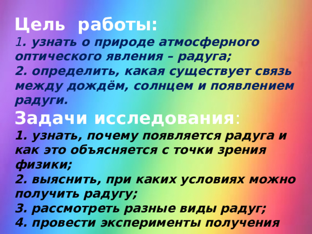 Цель работы: 1 . узнать о природе атмосферного оптического явления – радуга; 2. определить, какая существует связь между дождём, солнцем и появлением радуги. Задачи исследования : 1. узнать, почему появляется радуга и как это объясняется с точки зрения физики; 2. выяснить, при каких условиях можно получить радугу; 3. рассмотреть разные виды радуг; 4. провести эксперименты получения радуги в домашних условиях. 