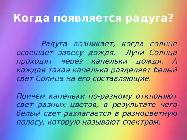 Когда появляется радуга?  Радуга возникает, когда солнце освещает завесу дождя. Лучи Солнца проходят через капельки дождя. А каждая такая капелька разделяет белый свет Солнца на его составляющие.  Причем капельки по-разному отклоняют свет разных цветов, в результате чего белый свет разлагается в разноцветную полосу, которую называют спектром.  