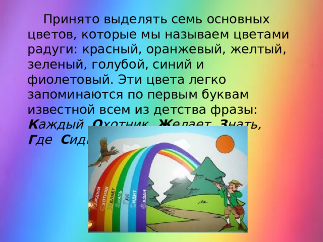  Принято выделять семь основных цветов, которые мы называем цветами радуги: красный, оранжевый, желтый, зеленый, голубой, синий и фиолетовый. Эти цвета легко запоминаются по первым буквам известной всем из детства фразы: К аждый   О хотник  Ж елает  З нать,  Г де  С идит  Ф азан. 