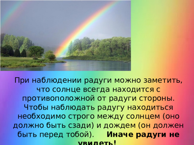 При наблюдении радуги можно заметить, что солнце всегда находится с противоположной от радуги стороны. Чтобы наблюдать радугу находиться необходимо строго между солнцем (оно должно быть сзади) и дождем (он должен быть перед тобой). Иначе радуги не увидеть! 