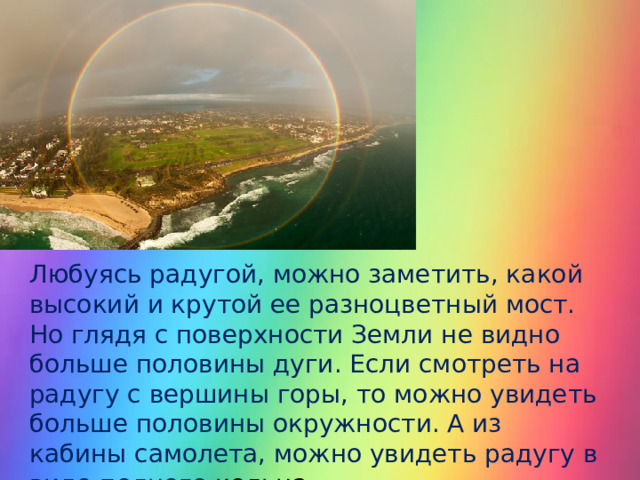 Любуясь радугой, можно заметить, какой высокий и крутой ее разноцветный мост. Но глядя с поверхности Земли не видно больше половины дуги. Если смотреть на радугу с вершины горы, то можно увидеть больше половины окружности. А из кабины самолета, можно увидеть радугу в виде полного кольца. 