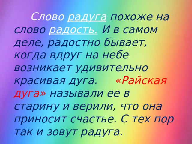  Слово радуга  похоже на слово радость.  И в самом деле, радостно бывает, когда вдруг на небе возникает удивительно красивая дуга. «Райская дуга» называли ее в старину и верили, что она приносит счастье. С тех пор так и зовут радуга.  
