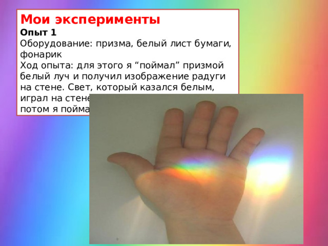 Мои эксперименты Опыт 1 Оборудование: призма, белый лист бумаги, фонарик Ход опыта: для этого я “поймал” призмой белый луч и получил изображение радуги на стене. Свет, который казался белым, играл на стене всеми цветами радуги. А потом я поймал радугу в ладошку. 