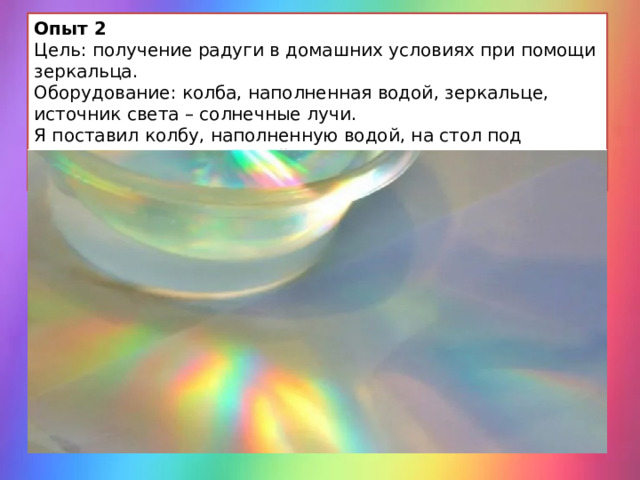 Опыт 2 Цель: получение радуги в домашних условиях при помощи зеркальца. Оборудование: колба, наполненная водой, зеркальце, источник света – солнечные лучи. Я поставил колбу, наполненную водой, на стол под источник солнечных лучей. Поворачивая зеркальце, я получили вот такую радугу. 