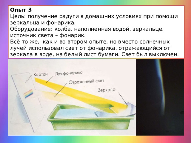 Опыт 3 Цель: получение радуги в домашних условиях при помощи зеркальца и фонарика. Оборудование: колба, наполненная водой, зеркальце, источник света – фонарик. Всё то же,  как и во втором опыте, но вместо солнечных лучей использовал свет от фонарика, отражающийся от зеркала в воде, на белый лист бумаги. Свет был выключен. 
