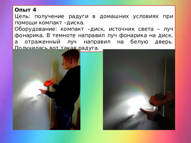 Опыт 4 Цель: получение радуги в домашних условиях при помощи компакт –диска. Оборудование: компакт –диск, источник света – луч фонарика. В темноте направил луч фонарика на диск, а отраженный луч направил на белую дверь. Получилась вот такая радуга. 