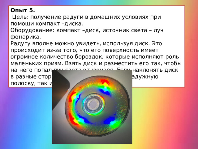 Опыт 5.  Цель: получение радуги в домашних условиях при помощи компакт –диска. Оборудование: компакт –диск, источник света – луч фонарика. Радугу вполне можно увидеть, используя диск. Это происходит из-за того, что его поверхность имеет огромное количество бороздок, которые исполняют роль маленьких призм. Взять диск и разместить его так, чтобы на него попал луч света от фонаря. Если наклонять диск в разные стороны, можно получить как радужную полоску, так и круговую радугу. 