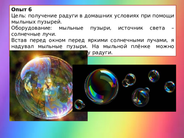 Опыт 6 Цель: получение радуги в домашних условиях при помощи мыльных пузырей. Оборудование: мыльные пузыри, источник света – солнечные лучи. Встав перед окном перед яркими солнечными лучами, я надувал мыльные пузыри. На мыльной плёнке  можно увидеть полосы цветов как у радуги. 