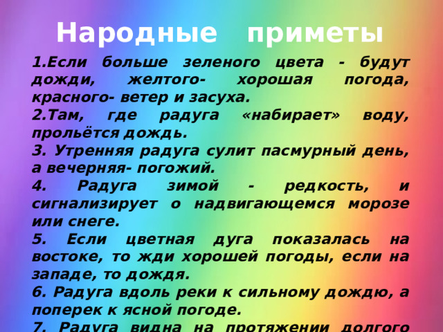 Народные приметы 1.Если больше зеленого цвета - будут дожди, желтого- хорошая погода, красного- ветер и засуха. 2.Там, где радуга «набирает» воду, прольётся дождь. 3. Утренняя радуга сулит пасмурный день, а вечерняя- погожий. 4. Радуга зимой - редкость, и сигнализирует о надвигающемся морозе или снеге. 5. Если цветная дуга показалась на востоке, то жди хорошей погоды, если на западе, то дождя. 6. Радуга вдоль реки к сильному дождю, а поперек к ясной погоде. 7. Радуга видна на протяжении долгого времени- несколько дней будет плохая погода. 