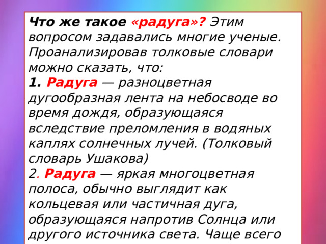 Что же такое «радуга»? Этим вопросом задавались многие ученые. Проанализировав толковые словари можно сказать, что: 1. Радуга  — разноцветная дугообразная лента на небосводе во время дождя, образующаяся вследствие преломления в водяных каплях солнечных лучей. (Толковый словарь Ушакова) 2 . Радуга  — яркая многоцветная полоса, обычно выглядит как кольцевая или частичная дуга, образующаяся напротив Солнца или другого источника света. Чаще всего видна только основная часть. (Научно-технический энциклопедический словарь) 