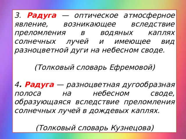 3. Радуга  — оптическое атмосферное явление, возникающее вследствие преломления в водяных каплях солнечных лучей и имеющее вид разноцветной дуги на небесном своде.  (Толковый словарь Ефремовой)  4 . Радуга — разноцветная дугообразная полоса на небесном своде, образующаяся вследствие преломления солнечных лучей в дождевых каплях.  (Толковый словарь Кузнецова) 
