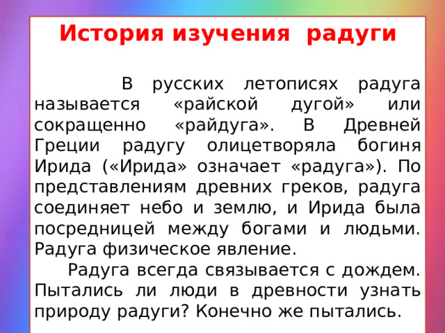 История изучения радуги  В русских летописях радуга называется «райской дугой» или сокращенно «райдуга». В Древней Греции радугу олицетворяла богиня Ирида («Ирида» означает «радуга»). По представлениям древних греков, радуга соединяет небо и землю, и Ирида была посредницей между богами и людьми. Радуга физическое явление.  Радуга всегда связывается с дождем. Пытались ли люди в древности узнать природу радуги? Конечно же пытались. 