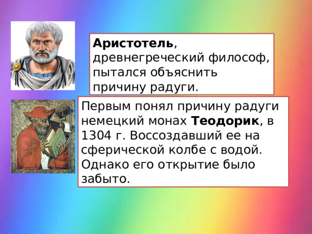 Аристотель , древнегреческий философ, пытался объяснить причину радуги. Первым понял причину радуги немецкий монах Теодорик , в 1304 г. Воссоздавший ее на сферической колбе с водой. Однако его открытие было забыто. 