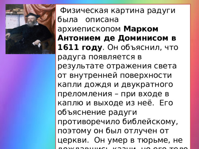  Физическая картина радуги была описана архиепископом  Марком Антонием де Доминисом в 1611 году . Он объяснил, что радуга появляется в результате отражения света от внутренней поверхности капли дождя и двукратного преломления – при входе в каплю и выходе из неё. Его объяснение радуги противоречило библейскому, поэтому он был отлучен от церкви. Он умер в тюрьме, не дождавшись казни, но его тело и рукописи были сожжены. 