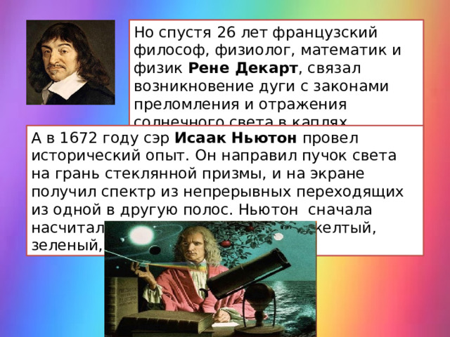 Но спустя 26 лет французский философ, физиолог, математик и физик Рене Декарт , связал возникновение дуги с законами преломления и отражения солнечного света в каплях выпадающего дождя. А в 1672 году сэр Исаак Ньютон провел исторический опыт. Он направил пучок света на грань стеклянной призмы, и на экране получил спектр из непрерывных переходящих из одной в другую полос. Ньютон сначала насчитал пять цветов : красный, желтый, зеленый, голубой, фиолетовый.  