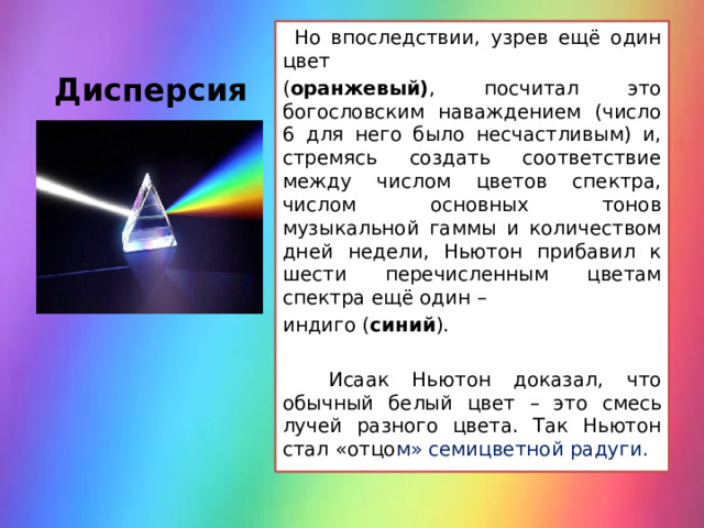 Дисперсия    Но впоследствии, узрев ещё один цвет ( оранжевый) , посчитал это богословским наваждением (число 6 для него было несчастливым) и, стремясь создать соответствие между числом цветов спектра, числом основных тонов музыкальной гаммы и количеством дней недели, Ньютон прибавил к шести перечисленным цветам спектра ещё один – индиго ( синий ).  Исаак Ньютон доказал, что обычный белый цвет – это смесь лучей разного цвета. Так Ньютон стал «отцо м» семицветной радуги.  