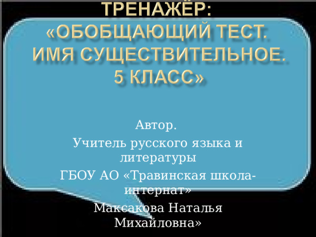 Автор. Учитель русского языка и литературы ГБОУ АО «Травинская школа-интернат» Максакова Наталья Михайловна» 