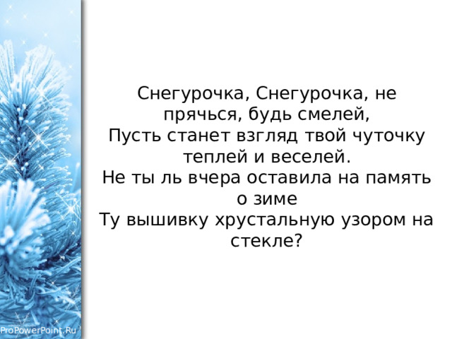 Снегурочка, Снегурочка, не прячься, будь смелей,  Пусть станет взгляд твой чуточку теплей и веселей.  Не ты ль вчера оставила на память о зиме  Ту вышивку хрустальную узором на стекле?   
