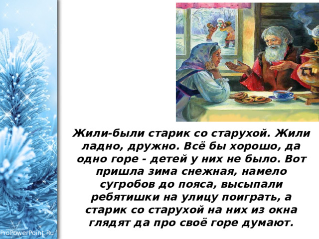 Жили-были старик со старухой. Жили ладно, дружно. Всё бы хорошо, да одно горе - детей у них не было. Вот пришла зима снежная, намело сугробов до пояса, высыпали ребятишки на улицу поиграть, а старик со старухой на них из окна глядят да про своё горе думают.    