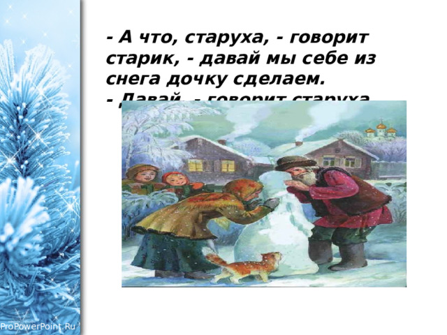 - А что, старуха, - говорит старик, - давай мы себе из снега дочку сделаем.  - Давай, - говорит старуха.   