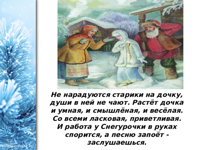 Не нарадуются старики на дочку, души в ней не чают. Растёт дочка и умная, и смышлёная, и весёлая. Со всеми ласковая, приветливая. И работа у Снегурочки в руках спорится, а песню запоёт - заслушаешься.   